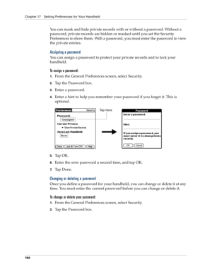 Page 204Chapter 17 Setting Preferences for Your Handheld
194
You can mask and hide private records with or without a password. Without a 
password, private records are hidden or masked until you set the Security 
Preferences to show them. With a password, you must enter the password to view 
the private entries. 
Assigning a password
You can assign a password to protect your private records and to lock your 
handheld.
To assign a password:
1.From the General Preferences screen, select Security.
2.Tap the...