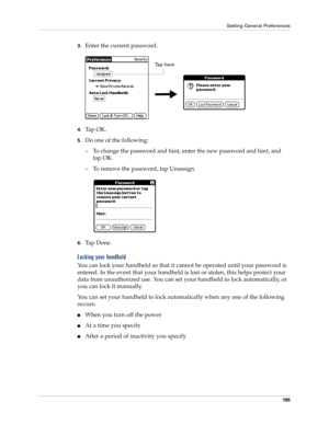 Page 205Setting General Preferences
195
3.Enter the current password. 
4.Ta p  O K .
5.Do one of the following:
– To change the password and hint, enter the new password and hint, and 
tap OK.
– To remove the password, tap Unassign.
6.Ta p  D o n e .
Locking your handheld
You can lock your handheld so that it cannot be operated until your password is 
entered. In the event that your handheld is lost or stolen, this helps protect your 
data from unauthorized use. You can set your handheld to lock automatically,...