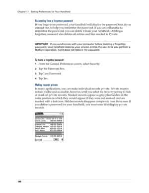 Page 208Chapter 17 Setting Preferences for Your Handheld
198
Recovering from a forgotten password
If you forget your password, your handheld will display the password hint, if you 
entered one, to help you remember the password. If you are still unable to 
remember the password, you can delete it from your handheld. Deleting a 
forgotten password also deletes all entries and files marked as Private.
IMPORTANTIf you synchronize with your computer before deleting a forgotten 
password, your handheld restores your...