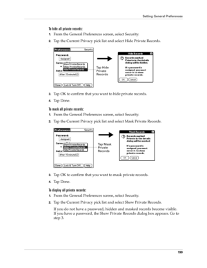 Page 209Setting General Preferences
199
To hide all private records:
1.From the General Preferences screen, select Security.
2.Tap the Current Privacy pick list and select Hide Private Records.
.
3.Tap OK to confirm that you want to hide private records. 
4.Ta p  D o n e .
To mask all private records:
1.From the General Preferences screen, select Security.
2.Tap the Current Privacy pick list and select Mask Private Records.
3.Tap OK to confirm that you want to mask private records. 
4.Ta p  D o n e .
To display...