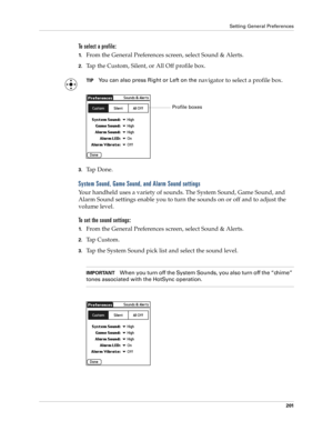 Page 211Setting General Preferences
201
To select a profile: 
1.From the General Preferences screen, select Sound & Alerts.
2.Tap the Custom, Silent, or All Off profile box. 
TIPYou can also press Right or Left on the navigator to select a profile box.
3.Ta p  D o n e .
System Sound, Game Sound, and Alarm Sound settings
Your handheld uses a variety of sounds. The System Sound, Game Sound, and 
Alarm Sound settings enable you to turn the sounds on or off and to adjust the 
volume level. 
To set the sound...