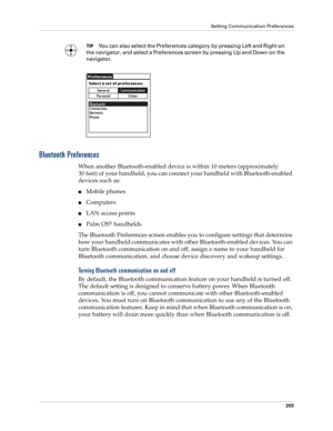 Page 213Setting Communication Preferences
203
TIPYou can also select the Preferences category by pressing Left and Right on 
the navigator, and select a Preferences screen by pressing Up and Down on the 
navigator.
Bluetooth Preferences
When another Bluetooth-enabled device is within 10 meters (approximately 
30 feet) of your handheld, you can connect your handheld with Bluetooth-enabled 
devices such as:
nMobile phones
nComputers
nLAN access points
nPalm OS® handhelds
The Bluetooth Preferences screen enables...