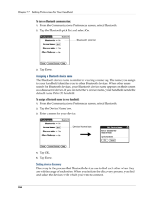 Page 214Chapter 17 Setting Preferences for Your Handheld
204
To turn on Bluetooth communication:
1.From the Communications Preferences screen, select Bluetooth.
2.Tap the Bluetooth pick list and select On.
3.Ta p  D o n e .
Assigning a Bluetooth device name
The Bluetooth device name is similar to wearing a name tag. The name you assign 
to your handheld identifies you to other Bluetooth devices. When other users 
search for Bluetooth devices, your Bluetooth device name appears on their screen 
as a discovered...