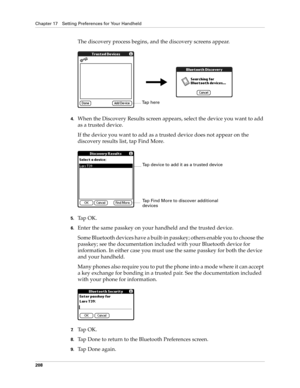 Page 218Chapter 17 Setting Preferences for Your Handheld
208
The discovery process begins, and the discovery screens appear.
4.When the Discovery Results screen appears, select the device you want to add 
as a trusted device. 
If the device you want to add as a trusted device does not appear on the 
discovery results list, tap Find More.
5.Ta p  O K .
6.Enter the same passkey on your handheld and the trusted device.
Some Bluetooth devices have a built-in passkey; others enable you to choose the 
passkey; see the...