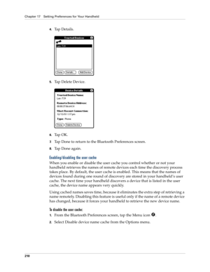 Page 220Chapter 17 Setting Preferences for Your Handheld
210
4.Ta p  D e t a i l s .
5.Tap Delete Device.
6.Ta p  O K .
7.Tap Done to return to the Bluetooth Preferences screen.
8.Tap Done again.
Enabling/disabling the user cache
When you enable or disable the user cache you control whether or not your 
handheld retrieves the names of remote devices each time the discovery process 
takes place. By default, the user cache is enabled. This means that the names of 
devices found during one round of discovery are...