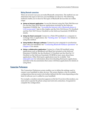 Page 221Setting Communication Preferences
211
Making Bluetooth connections
There are several ways you can make Bluetooth connections. The method you use 
determines the types of devices your handheld can discover. The following 
methods enable you to discover the types of Bluetooth devices that are within 
range:
nUsing an Internet application: Access the Internet using the Palm Web Browser 
Pro and the Palm WAP Browser applications included on the Software 
Essentials CD-ROM. See “Accessing the Internet with a...