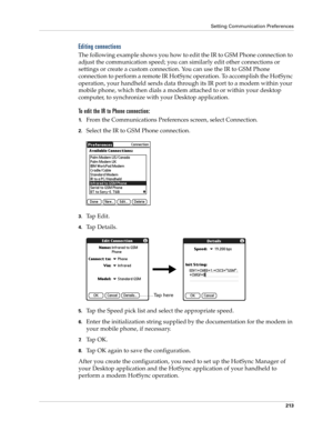 Page 223Setting Communication Preferences
213
Editing connections
The following example shows you how to edit the IR to GSM Phone connection to 
adjust the communication speed; you can similarly edit other connections or 
settings or create a custom connection. You can use the IR to GSM Phone 
connection to perform a remote IR HotSync operation. To accomplish the HotSync 
operation, your handheld sends data through its IR port to a modem within your 
mobile phone, which then dials a modem attached to or within...