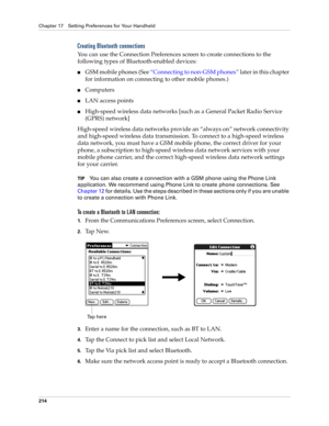 Page 224Chapter 17 Setting Preferences for Your Handheld
214
Creating Bluetooth connections
You can use the Connection Preferences screen to create connections to the 
following types of Bluetooth-enabled devices:
nGSM mobile phones (See “Connecting to non-GSM phones” later in this chapter 
for information on connecting to other mobile phones.)
nComputers
nLAN access points
nHigh-speed wireless data networks [such as a General Packet Radio Service 
(GPRS) network]
High-speed wireless data networks provide an...