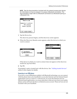 Page 225Setting Communication Preferences
215
NOTESee the documentation included with the network access point device 
for information on how to prepare it to accept a Bluetooth connection. The 
documentation might refer to a Bluetooth connection as a Bluetooth pairing or 
a Bluetooth link.
7.Tap the Device box. 
The discovery process begins, and the discovery screen appears.
8.When the Discovery Results screen appears, select the device to which you 
want to connect.
If the device to which you want to connect...