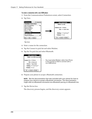 Page 226Chapter 17 Setting Preferences for Your Handheld
216
To create a connection with a non-GSM phone:
1.From the Communications Preferences screen, select Connection.
2.Ta p  N e w.
3.Enter a name for the connection.
4.Tap the Connect to pick list and select Modem.
5.Tap the Via pick list and select Bluetooth.
6.Prepare your phone to accept a Bluetooth connection.
NOTESee the documentation that was included with your phone for how to 
prepare your phone to accept a Bluetooth connection. The documentation...