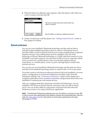 Page 227Setting Communication Preferences
217
8.When the Discovery Results screen appears, select the phone with which you 
want to connect, and then tap OK.
9.Create a trusted pair with the phone. See “Adding trusted devices” earlier in 
this chapter for details.
Network preferences
You can use your handheld’s Bluetooth technology and the software that is 
included in the handheld operating system to connect with Internet service 
providers (ISPs) or dial-in (remote access) servers using a mobile phone or...