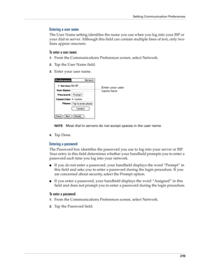 Page 229Setting Communication Preferences
219
Entering a user name
The User Name setting identifies the name you use when you log into your ISP or 
your dial-in server. Although this field can contain multiple lines of text, only two 
lines appear onscreen.
To enter a user name:
1.From the Communications Preferences screen, select Network.
2.Tap the User Name field. 
3.Enter your user name.
NOTEMost dial-in servers do not accept spaces in the user name.
4.Ta p  D o n e .
Entering a password
The Password box...