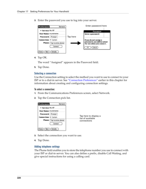 Page 230Chapter 17 Setting Preferences for Your Handheld
220
3.Enter the password you use to log into your server.
.
4.Tap OK. 
The word “Assigned” appears in the Password field.
5.Ta p  D o n e .
Selecting a connection
Use the Connection setting to select the method you want to use to connect to your 
ISP or to a dial-in server. See “Connection Preferences” earlier in this chapter for 
information about creating and configuring connection settings.
To select a connection:
1.From the Communications Preferences...