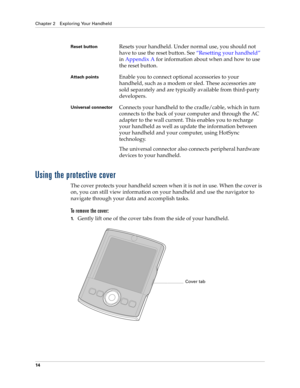 Page 24Chapter 2 Exploring Your Handheld
14
Using the protective cover
The cover protects your handheld screen when it is not in use. When the cover is 
on, you can still view information on your handheld and use the navigator to 
navigate through your data and accomplish tasks. 
To remove the cover:
1.Gently lift one of the cover tabs from the side of your handheld.
Reset buttonResets your handheld. Under normal use, you should not 
have to use the reset button. See“Resetting your handheld” 
in Appendix A for...