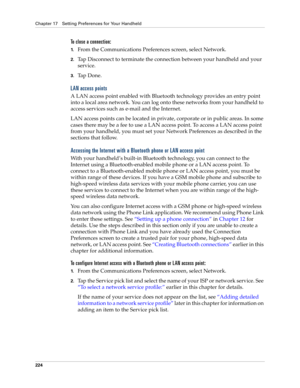 Page 234Chapter 17 Setting Preferences for Your Handheld
224
To close a connection:
1.From the Communications Preferences screen, select Network.
2.Tap Disconnect to terminate the connection between your handheld and your 
service.
3.Ta p  D o n e .
LAN access points
A LAN access point enabled with Bluetooth technology provides an entry point 
into a local area network. You can log onto these networks from your handheld to 
access services such as e-mail and the Internet. 
LAN access points can be located in...