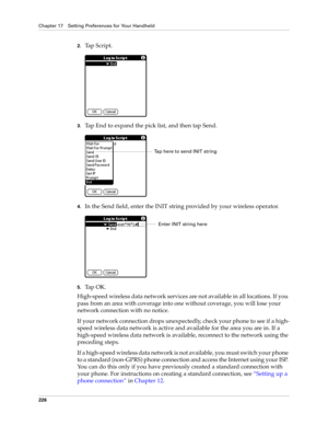 Page 236Chapter 17 Setting Preferences for Your Handheld
226
2.Tap Script.
3.Tap End to expand the pick list, and then tap Send.
4.In the Send field, enter the INIT string provided by your wireless operator.
5.Ta p  O K .
High-speed wireless data network services are not available in all locations. If you 
pass from an area with coverage into one without coverage, you will lose your 
network connection with no notice. 
If your network connection drops unexpectedly, check your phone to see if a high-
speed...