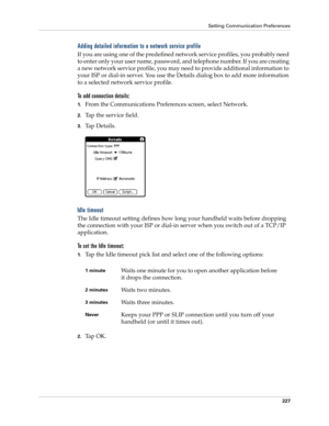 Page 237Setting Communication Preferences
227
Adding detailed information to a network service profile
If you are using one of the predefined network service profiles, you probably need 
to enter only your user name, password, and telephone number. If you are creating 
a new network service profile, you may need to provide additional information to 
your ISP or dial-in server. You use the Details dialog box to add more information 
to a selected network service profile.
To add connection details:
1.From the...