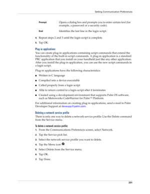Page 241Setting Communication Preferences
231
4.Repeat steps 2 and 3 until the login script is complete.
5.Ta p  O K .
Plug-in applications
You can create plug-in applications containing script commands that extend the 
functionality of the built-in script commands. A plug-in application is a standard 
PRC application that you install on your handheld just like any other application. 
After you install the plug-in application, you can use the new script commands in 
a login script. 
Plug-in applications have the...
