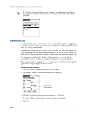 Page 244Chapter 17 Setting Preferences for Your Handheld
234
TIPYou can also select the Preferences category by pressing Left and Right on 
the navigator, and select a Preferences screen by pressing Up and Down on the 
navigator.
Buttons Preferences
The Buttons Preferences screen enables you to assign a frequently used application 
to the Favorite icon, and to associate various applications with the buttons on the 
front and side of the handheld. 
Preferences is assigned to the Favorite icon by default. But if...
