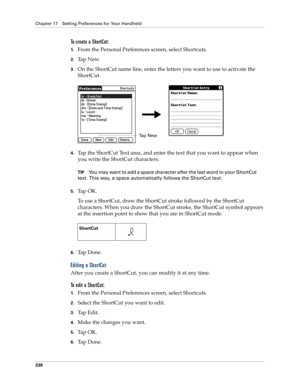 Page 248Chapter 17 Setting Preferences for Your Handheld
238
To create a ShortCut:
1.From the Personal Preferences screen, select Shortcuts.
2.Ta p  N e w.
3.On the ShortCut name line, enter the letters you want to use to activate the 
ShortCut.
4.Tap the ShortCut Text area, and enter the text that you want to appear when 
you write the ShortCut characters.
TIPYou may want to add a space character after the last word in your ShortCut 
text. This way, a space automatically follows the ShortCut text.
5.Ta p  O K...