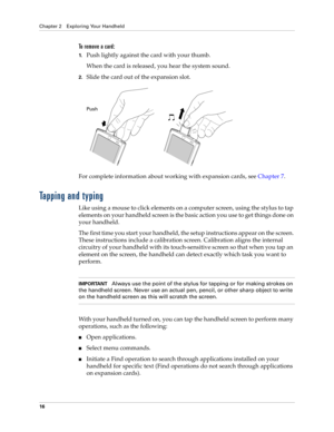 Page 26Chapter 2 Exploring Your Handheld
16
To  r e m o v e  a  c a r d :
1.Push lightly against the card with your thumb.
When the card is released, you hear the system sound.
2.Slide the card out of the expansion slot.
For complete information about working with expansion cards, see Chapter 7.
Tapping and typing
Like using a mouse to click elements on a computer screen, using the stylus to tap 
elements on your handheld screen is the basic action you use to get things done on 
your handheld.
The first time...