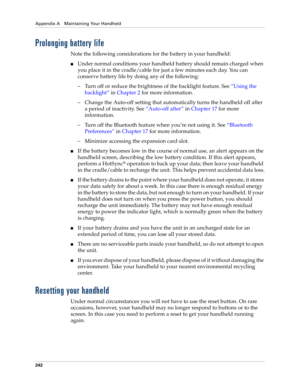 Page 252Appendix A Maintaining Your Handheld
242
Prolonging battery life
Note the following considerations for the battery in your handheld:
nUnder normal conditions your handheld battery should remain charged when 
you place it in the cradle/cable for just a few minutes each day. You can 
conserve battery life by doing any of the following:
– Turn off or reduce the brightness of the backlight feature. See“Using the 
backlight” in Chapter 2 for more information.
– Change the Auto-off setting that automatically...