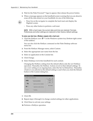 Page 254Appendix A Maintaining Your Handheld
244
4.Wait for the Palm Powered™ logo to appear; then release the power button.
5.When a message appears on the handheld screen warning that you are about to 
erase all the data stored on your handheld, do one of the following:
– Press Up on the navigator to complete the hard reset and display the 
Digitizer screen.
– Press any other button to perform a soft reset.
NOTEWith a hard reset, the current date and time are retained. Formats 
Preferences and other settings...