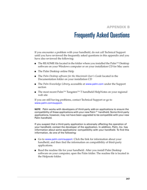 Page 257247
APPENDIX B
Frequently Asked Questions
If you encounter a problem with your handheld, do not call Technical Support 
until you have reviewed the frequently asked questions in this appendix and you 
have also reviewed the following:
nThe README file located in the folder where you installed the Palm™ Desktop 
software on your Windows computer or on your installation CD for Mac users 
nThe Palm Desktop online Help
nThe Palm Desktop software for the Macintosh User’s Guide located in the 
Documentation...