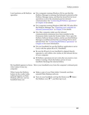 Page 267HotSync problems
257
I can’t perform an IR HotSync 
operation.nOn a computer running Windows 98, be sure that the 
HotSync Manager is running, that Infrared is selected on the 
HotSync Manager menu, and that the Serial Port for local 
operations is set to the simulated port for infrared 
communication. See“Conducting IR HotSync operations” 
in Chapter 16 for details.
nOn a computer running Windows 2000/ME/XP, select IR in 
the HotSync Manager. See“Preparing your computer for 
infrared communication” in...