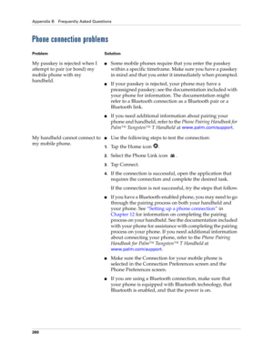 Page 270Appendix B Frequently Asked Questions
260
Phone connection problems
Problem Solution
My passkey is rejected when I 
attempt to pair (or bond) my 
mobile phone with my 
handheld.nSome mobile phones require that you enter the passkey 
within a specific timeframe. Make sure you have a passkey 
in mind and that you enter it immediately when prompted.
nIf your passkey is rejected, your phone may have a 
preassigned passkey; see the documentation included with 
your phone for information. The documentation...