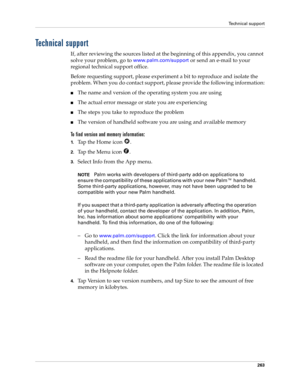 Page 273Technical support
263
Technical support
If, after reviewing the sources listed at the beginning of this appendix, you cannot 
solve your problem, go to 
www.palm.com/support or send an e-mail to your 
regional technical support office. 
Before requesting support, please experiment a bit to reproduce and isolate the 
problem. When you do contact support, please provide the following information:
nThe name and version of the operating system you are using
nThe actual error message or state you are...