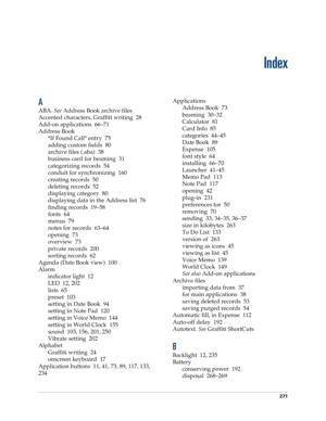 Page 281271
Index
A
ABA. See Address Book archive files
Accented characters, Graffiti writing 28
Add-on applications 66–71
Address Book
*If Found Call* entry 75
adding custom fields 80
archive files (.aba) 38
business card for beaming 31
categorizing records 54
conduit for synchronizing 160
creating records 50
deleting records 52
displaying category 80
displaying data in the Address list 76
finding records 19–58
fonts 64
menus 79
notes for records 63–64
opening 73
overview 73
private records 200
sorting records...