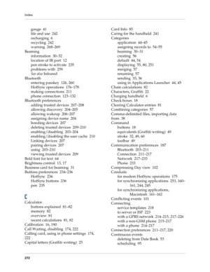 Page 282Index
272
gauge 41
life and use 242
recharging 6
recycling 242
warning 268–269
Beaming
information 30–32
location of IR port 12
pen stroke to activate 235
problems with 259
See also Infrared
Bluetooth
entering passkey 126, 260
HotSync operations 176–178
making connections 211
phone connection 123–132
Bluetooth preferences
adding trusted devices 207–208
allowing discovery 204–205
allowing wakeup 206–207
assigning device name 204
bonding devices 207
deleting trusted devices 209–210
enabling/disabling...