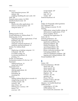 Page 284Index
274
Discovery
and connection process 205
defined 204
enabling/disabling the user cache 210
DNS 228
Domain name system. See DNS
Double-booked events 101
Dragging
memos into other applications 113
stylus to activate features 235
using the stylus 17
E
Editing records 51–52
E-mail addresses in Address Book 75
Entering data 21–40
importing from other applications 37–40
problems with 250
using Note Pad 40
using the computer keyboard 37
using the onscreen keyboard 21
Entries. See Address Book
Euro...