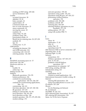 Page 285Index
275
sending an INIT string 225–226
service limitations 226
Graffiti
accented characters 28
alphabet 22, 24
basic concepts 22
capital letters 25
Command stroke 49
how to write characters 23
menu commands 49
moving the cursor 29
numbers 26
online Help 52, 235
problems using 250
punctuation marks 27
ShortCuts for entering data 29, 237–239
symbols 28
tips 24
writing area 11, 23
GSM phones
accessing the Internet 224
and GPRS networks 214
connecting with 214–215
entering passkey 126, 260
H
Handheld,...