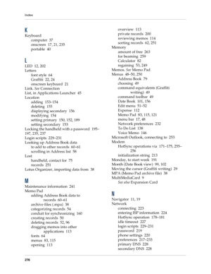Page 286Index
276
K
Keyboard
computer 37
onscreen 17, 21, 235
portable 40
L
LED 12, 202
Letters
font style 64
Graffiti 22, 24
onscreen keyboard 21
Link. See Connection
List, in Applications Launcher 45
Location
adding 153–154
deleting 155
displaying secondary 156
modifying 154
setting primary 150, 152, 189
setting secondary 153
Locking the handheld with a password 195–
197, 235, 237
Login scripts 229–231
Looking up Address Book data
to add to other records 60–61
scrolling in Address list 58
Lost
handheld,...