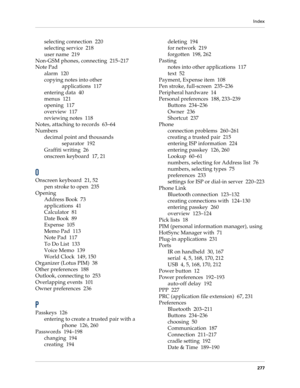 Page 287Index
277
selecting connection 220
selecting service 218
user name 219
Non-GSM phones, connecting 215–217
Note Pad
alarm 120
copying notes into other 
applications 117
entering data 40
menus 121
opening 117
overview 117
reviewing notes 118
Notes, attaching to records 63–64
Numbers
decimal point and thousands 
separator 192
Graffiti writing 26
onscreen keyboard 17, 21
O
Onscreen keyboard 21, 52
pen stroke to open 235
Opening
Address Book 73
applications 41
Calculator 81
Date Book 89
Expense 105
Memo Pad...