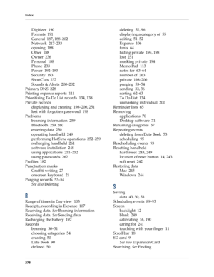 Page 288Index
278
Digitizer 190
Formats 191
General 187, 188–202
Network 217–233
opening 188
Other 188
Owner 236
Personal 188
Phone 233
Power 192–193
Security 193
ShortCuts 237
Sounds & Alerts 200–202
Primary DNS 228
Printing expense reports 111
Prioritizing To Do List records 134, 138
Private records
displaying and creating 198–200, 251
lost with forgotten password 198
Problems
beaming information 259
Bluetooth 259, 260
entering data 250
operating handheld 249
performing HotSync operations 252–259
recharging...