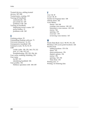 Page 290Index
280
Trusted devices, adding trusted 
devices 207–208
Trusted pairs, creating 215
Turning off handheld
automatically 192
pen stroke for 235
problems with 249
Turning on handheld
displaying owner’s name 237
power button 12
problems with 249
U
Undoing actions 52
Uninstalling Desktop software 71
Universal connector 14, 212
Unresponsive handheld 250
Untimed events 90, 92, 93, 95
USB
cradle/cable 158, 159, 168, 170, 212
port 4, 5, 168, 170, 212
troubleshooting 252, 253, 254, 261
User cache,...
