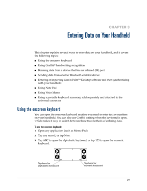 Page 3121
CHAPTER 3
Entering Data on Your Handheld
This chapter explains several ways to enter data on your handheld, and it covers 
the following topics:
nUsing the onscreen keyboard
nUsing Graffiti® handwriting recognition
nBeaming data from a device that has an infrared (IR) port
nSending data from another Bluetooth-enabled device
nEntering or importing data in Palm™ Desktop software and then synchronizing 
with your handheld
nUsing Note Pad
nUsing Voice Memo
nUsing a portable keyboard accessory, sold...