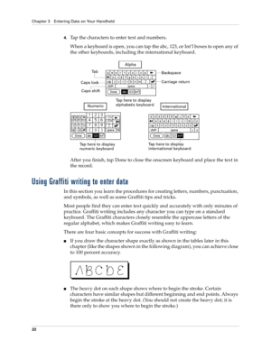 Page 32Chapter 3 Entering Data on Your Handheld
22
4.Tap the characters to enter text and numbers.
When a keyboard is open, you can tap the abc, 123, or Int’l boxes to open any of 
the other keyboards, including the international keyboard.
After you finish, tap Done to close the onscreen keyboard and place the text in 
the record.
Using Graffiti writing to enter data
In this section you learn the procedures for creating letters, numbers, punctuation, 
and symbols, as well as some Graffiti tips and tricks.
Most...