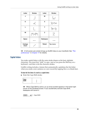 Page 35Using Graffiti writing to enter data
25
TIPA full-screen pen stroke brings up Graffiti help on your handheld. See“Pen 
preferences” in Chapter 17 for details.
Capital letters
You make capital letters with the same stroke shapes as the basic alphabet 
characters. You must first “shift” to caps—just as you press the Shift key on a 
keyboard—and then write the character strokes.
Graffiti writing includes a feature that automatically capitalizes the first letter 
when you create a new sentence or a new...