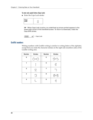Page 36Chapter 3 Entering Data on Your Handheld
26
To enter only capital letters (Caps Lock):
nEnter the Caps Lock stroke:
TIPWhen Caps Lock is active, an underlined up arrow symbol appears in the 
lower-right corner of the handheld screen. To return to lowercase, make the 
Caps Shift stroke.
Graffiti numbers
Writing numbers with Graffiti writing is similar to writing letters of the alphabet, 
except that you make the character strokes on the right side (numbers side) of the 
Graffiti writing area.
Caps
Lock...