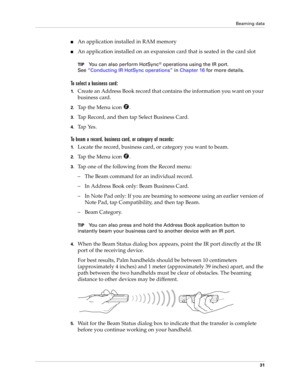 Page 41Beaming data
31
nAn application installed in RAM memory
nAn application installed on an expansion card that is seated in the card slot
TIPYou can also perform HotSync® operations using the IR port. 
See“Conducting IR HotSync operations” in Chapter 16 for more details.
To select a business card:
1.Create an Address Book record that contains the information you want on your 
business card.
2.Tap the Menu icon  .
3.Tap Record, and then tap Select Business Card.
4.Tap Yes.
To beam a record, business card, or...
