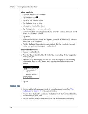 Page 42Chapter 3 Entering Data on Your Handheld
32
To beam an application:
1.Open the Applications Launcher.
2.Tap the Menu icon  .
3.Tap App, and then tap Beam.
4.Tap the Beam From pick list.
5.Select either Handheld or Card.
6.Tap the application you want to transfer.
Some applications are copy-protected and cannot be beamed. These are listed 
with a lock icon next to them.
7.Tap Beam.
8.When the Beam Status dialog box appears, point the IR port directly at the IR 
port of the receiving device.
9.Wait for the...