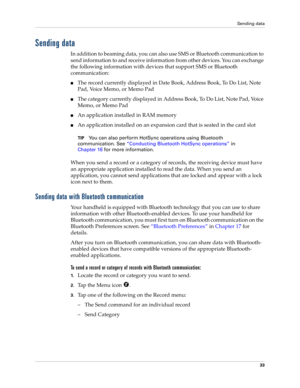 Page 43Sending data
33
Sending data
In addition to beaming data, you can also use SMS or Bluetooth communication to 
send information to and receive information from other devices. You can exchange 
the following information with devices that support SMS or Bluetooth 
communication:
nThe record currently displayed in Date Book, Address Book, To Do List, Note 
Pad, Voice Memo, or Memo Pad
nThe category currently displayed in Address Book, To Do List, Note Pad, Voice 
Memo, or Memo Pad
nAn application installed...