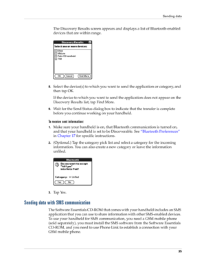 Page 45Sending data
35
The Discovery Results screen appears and displays a list of Bluetooth-enabled 
devices that are within range.
8.Select the device(s) to which you want to send the application or category, and 
then tap OK. 
If the device to which you want to send the application does not appear on the 
Discovery Results list, tap Find More.
9.Wait for the Send Status dialog box to indicate that the transfer is complete 
before you continue working on your handheld.
To receive sent information:
1.Make sure...