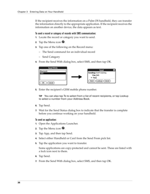 Page 46Chapter 3 Entering Data on Your Handheld
36
If the recipient receives the information on a Palm OS handheld, they can transfer 
the information directly to the appropriate application. If the recipient receives the 
information on another device, the data appears as text.
To send a record or category of records with SMS communication:
1.Locate the record or category you want to send.
2.Tap the Menu icon  .
3.Tap one of the following on the Record menu:
– The Send command for an individual record
– Send...