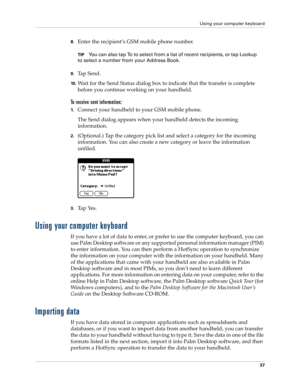 Page 47Using your computer keyboard
37
8.Enter the recipient’s GSM mobile phone number. 
TIPYou can also tap To to select from a list of recent recipients, or tap Lookup 
to select a number from your Address Book.
9.Ta p  S e n d .
10 .Wait for the Send Status dialog box to indicate that the transfer is complete 
before you continue working on your handheld.
To receive sent information:
1.Connect your handheld to your GSM mobile phone.
The Send dialog appears when your handheld detects the incoming...