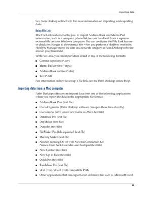 Page 49Importing data
39
See Palm Desktop online Help for more information on importing and exporting 
data.
Using File Link
The File Link feature enables you to import Address Book and Memo Pad 
information, such as a company phone list, to your handheld from a separate 
external file on your Windows computer. You can configure the File Link feature 
to check for changes to the external file when you perform a HotSync operation. 
HotSync Manager stores the data in a separate category in Palm Desktop software...
